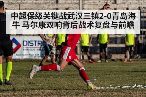 中超保级关键战武汉三镇2-0青岛海牛 马尔康双响背后战术复盘与前瞻
