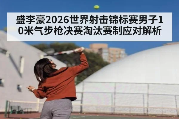 盛李豪2026世界射击锦标赛男子10米气步枪决赛淘汰赛制应对解析