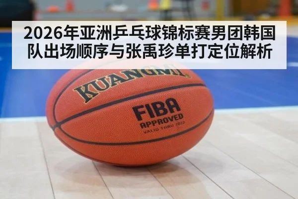 2026年亚洲乒乓球锦标赛男团韩国队出场顺序与张禹珍单打定位解析